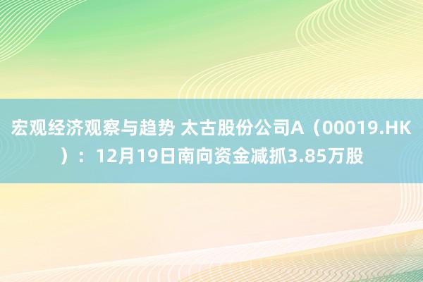 宏观经济观察与趋势 太古股份公司A（00019.HK）：12月19日南向资金减抓3.85万股