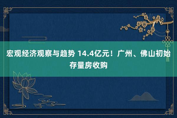 宏观经济观察与趋势 14.4亿元！广州、佛山初始存量房收购