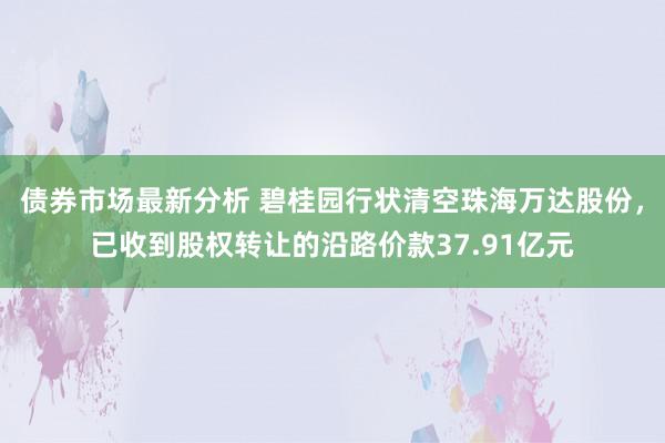 债券市场最新分析 碧桂园行状清空珠海万达股份，已收到股权转让的沿路价款37.91亿元