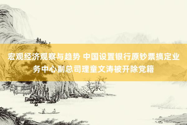 宏观经济观察与趋势 中国设置银行原钞票搞定业务中心副总司理童文涛被开除党籍