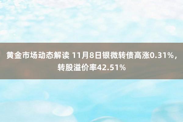 黄金市场动态解读 11月8日银微转债高涨0.31%，转股溢价率42.51%