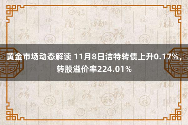 黄金市场动态解读 11月8日洁特转债上升0.17%，转股溢价率224.01%