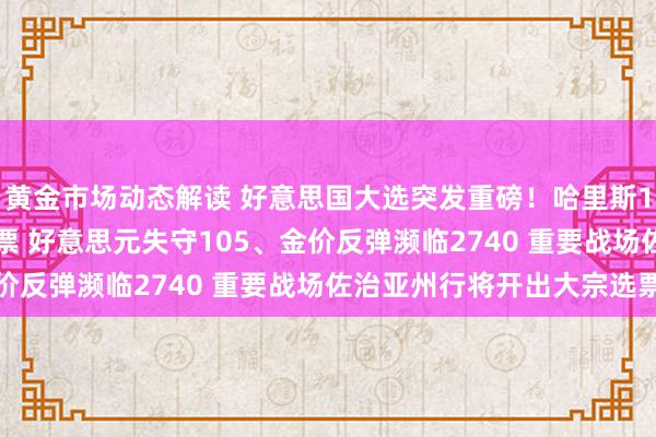 黄金市场动态解读 好意思国大选突发重磅！哈里斯193票急追特朗普216票 好意思元失守105、金价反弹濒临2740 重要战场佐治亚州行将开出大宗选票