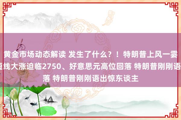 黄金市场动态解读 发生了什么？！特朗普上风一霎裁汰 金价短线大涨迫临2750、好意思元高位回落 特朗普刚刚语出惊东谈主