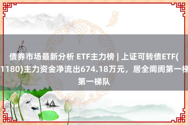 债券市场最新分析 ETF主力榜 | 上证可转债ETF(511180)主力资金净流出674.18万元，居全阛阓第一梯队