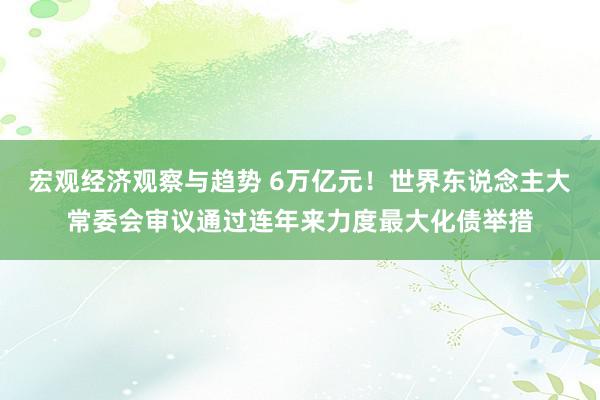 宏观经济观察与趋势 6万亿元！世界东说念主大常委会审议通过连年来力度最大化债举措