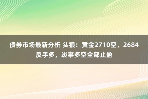 债券市场最新分析 头狼：黄金2710空，2684反手多，竣事多空全部止盈