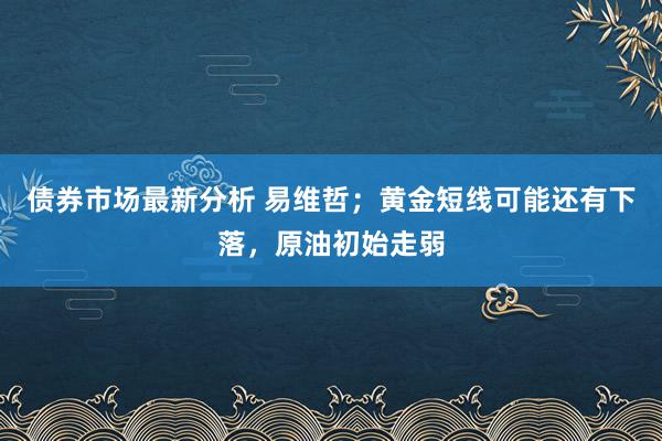 债券市场最新分析 易维哲；黄金短线可能还有下落，原油初始走弱