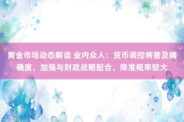 黄金市场动态解读 业内众人：货币调控将普及精确度，加强与财政战略配合，降准概率较大