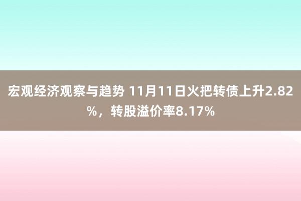 宏观经济观察与趋势 11月11日火把转债上升2.82%，转股溢价率8.17%