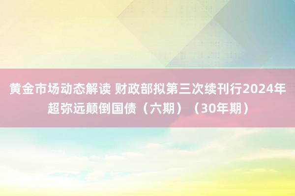 黄金市场动态解读 财政部拟第三次续刊行2024年超弥远颠倒国债（六期）（30年期）