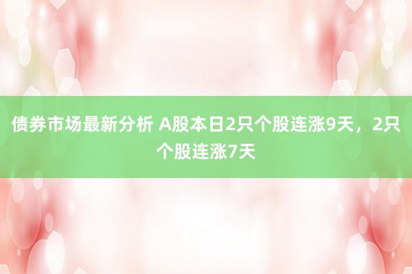 债券市场最新分析 A股本日2只个股连涨9天，2只个股连涨7天