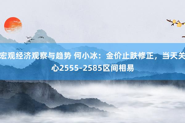 宏观经济观察与趋势 何小冰：金价止跌修正，当天关心2555-2585区间相易