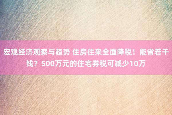 宏观经济观察与趋势 住房往来全面降税！能省若干钱？500万元的住宅券税可减少10万