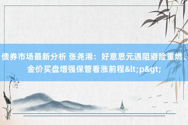 债券市场最新分析 张尧浠：好意思元遇阻避险重燃、金价买盘增强保管看涨前程<p>