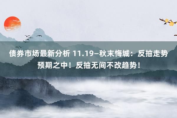 债券市场最新分析 11.19—秋末悔城：反抽走势预期之中！反抽无间不改趋势！