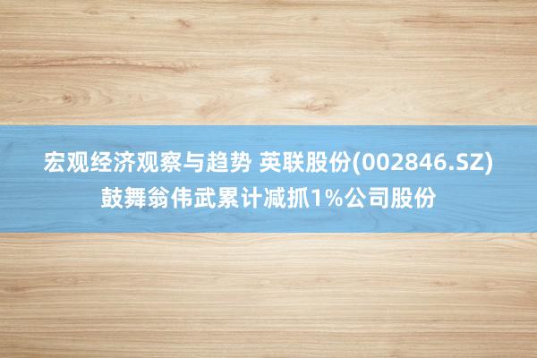 宏观经济观察与趋势 英联股份(002846.SZ)鼓舞翁伟武累计减抓1%公司股份