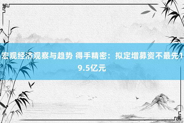 宏观经济观察与趋势 得手精密：拟定增募资不最先19.5亿元