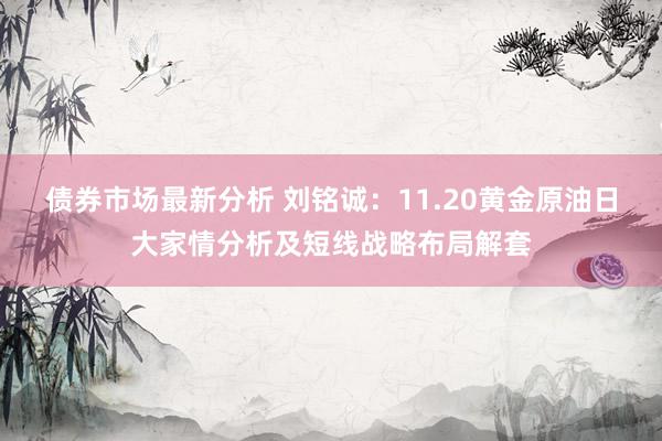 债券市场最新分析 刘铭诚：11.20黄金原油日大家情分析及短线战略布局解套