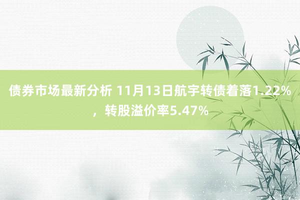 债券市场最新分析 11月13日航宇转债着落1.22%，转股溢价率5.47%