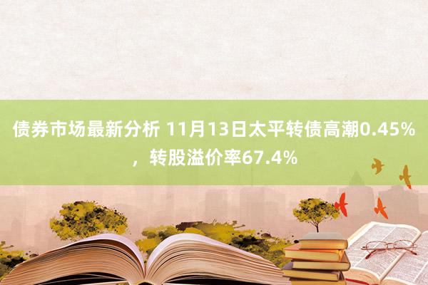 债券市场最新分析 11月13日太平转债高潮0.45%，转股溢价率67.4%