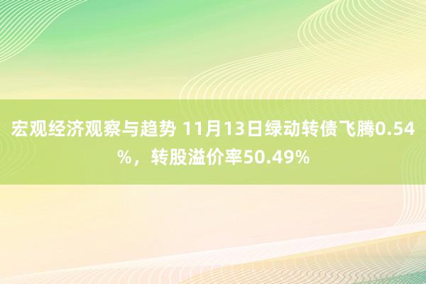 宏观经济观察与趋势 11月13日绿动转债飞腾0.54%，转股溢价率50.49%