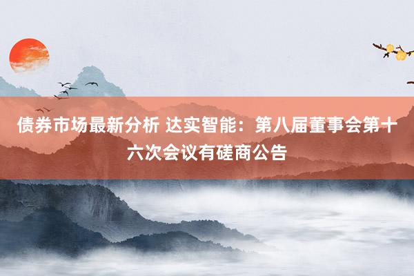 债券市场最新分析 达实智能：第八届董事会第十六次会议有磋商公告