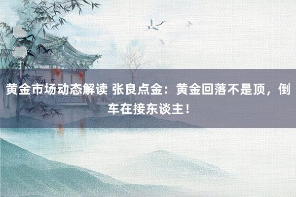 黄金市场动态解读 张良点金：黄金回落不是顶，倒车在接东谈主！