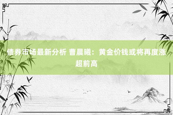 债券市场最新分析 曹晨曦：黄金价钱或将再度涨超前高