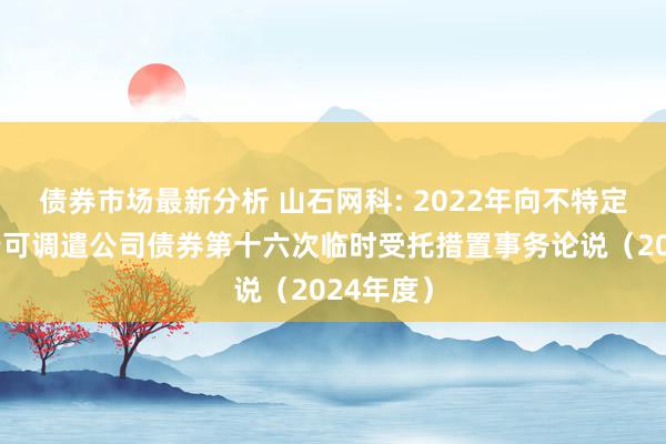 债券市场最新分析 山石网科: 2022年向不特定对象刊行可调遣公司债券第十六次临时受托措置事务论说（2024年度）