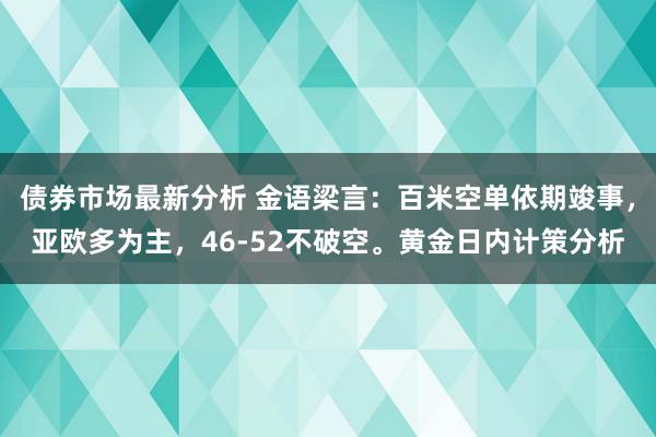 债券市场最新分析 金语梁言：百米空单依期竣事，亚欧多为主，46-52不破空。黄金日内计策分析