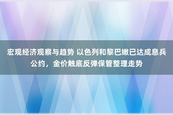 宏观经济观察与趋势 以色列和黎巴嫩已达成息兵公约，金价触底反弹保管整理走势