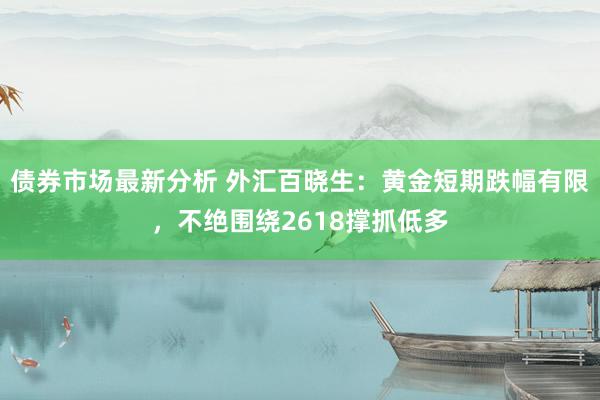 债券市场最新分析 外汇百晓生：黄金短期跌幅有限，不绝围绕2618撑抓低多