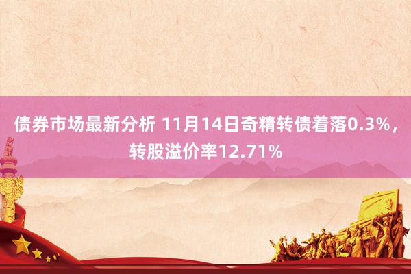 债券市场最新分析 11月14日奇精转债着落0.3%，转股溢价率12.71%