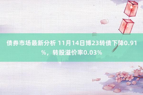 债券市场最新分析 11月14日博23转债下降0.91%，转股溢价率0.03%