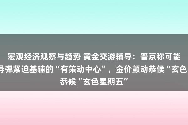 宏观经济观察与趋势 黄金交游辅导：普京称可能用新式导弹紧迫基辅的“有策动中心”，金价颤动恭候“玄色星期五”