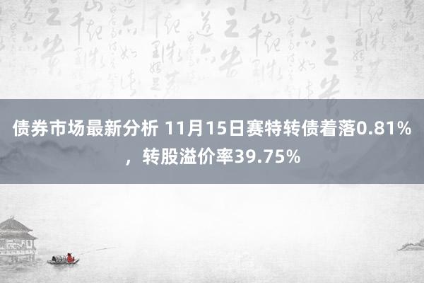 债券市场最新分析 11月15日赛特转债着落0.81%，转股溢价率39.75%