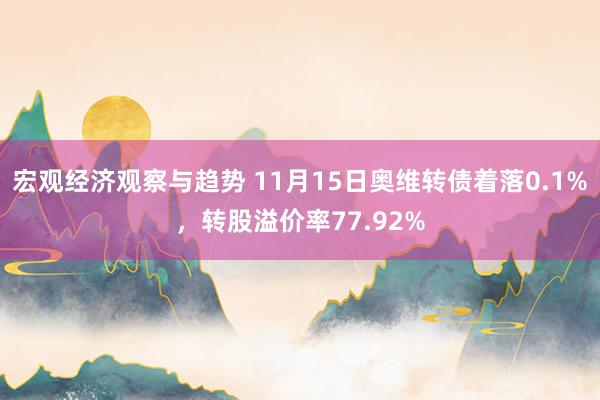 宏观经济观察与趋势 11月15日奥维转债着落0.1%，转股溢价率77.92%