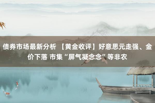 债券市场最新分析 【黄金收评】好意思元走强、金价下落 市集“屏气凝念念”等非农