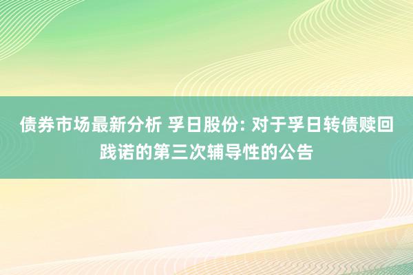 债券市场最新分析 孚日股份: 对于孚日转债赎回践诺的第三次辅导性的公告