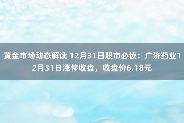 黄金市场动态解读 12月31日股市必读：广济药业12月31日涨停收盘，收盘价6.18元