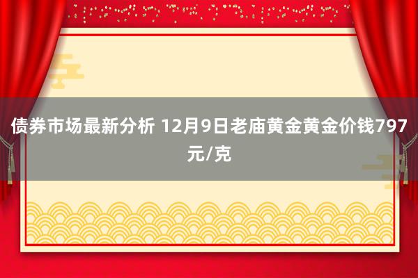 债券市场最新分析 12月9日老庙黄金黄金价钱797元/克