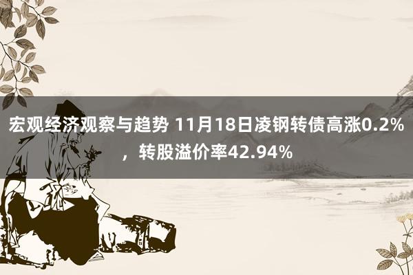 宏观经济观察与趋势 11月18日凌钢转债高涨0.2%，转股溢价率42.94%