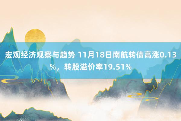 宏观经济观察与趋势 11月18日南航转债高涨0.13%，转股溢价率19.51%