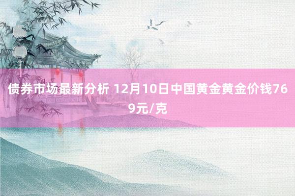 债券市场最新分析 12月10日中国黄金黄金价钱769元/克