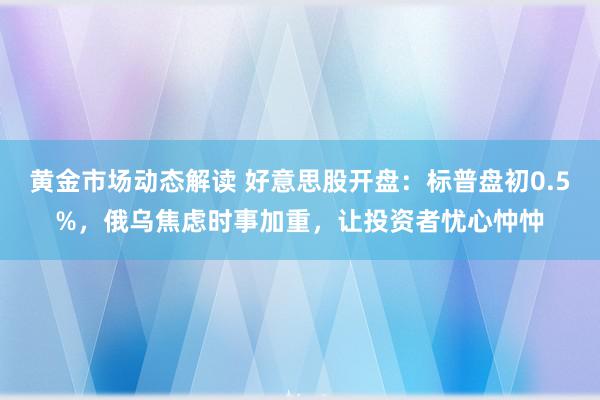 黄金市场动态解读 好意思股开盘：标普盘初0.5%，俄乌焦虑时事加重，让投资者忧心忡忡