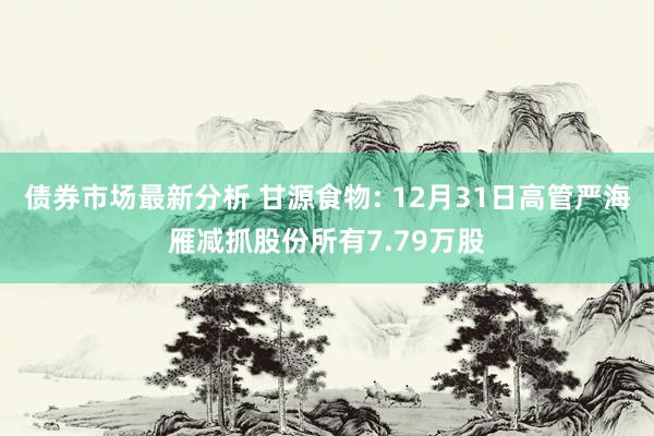 债券市场最新分析 甘源食物: 12月31日高管严海雁减抓股份所有7.79万股