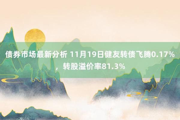 债券市场最新分析 11月19日健友转债飞腾0.17%，转股溢价率81.3%