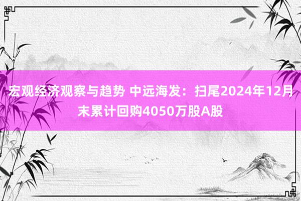 宏观经济观察与趋势 中远海发：扫尾2024年12月末累计回购4050万股A股