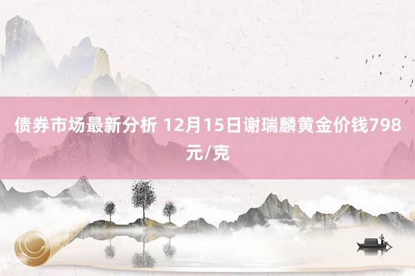 债券市场最新分析 12月15日谢瑞麟黄金价钱798元/克